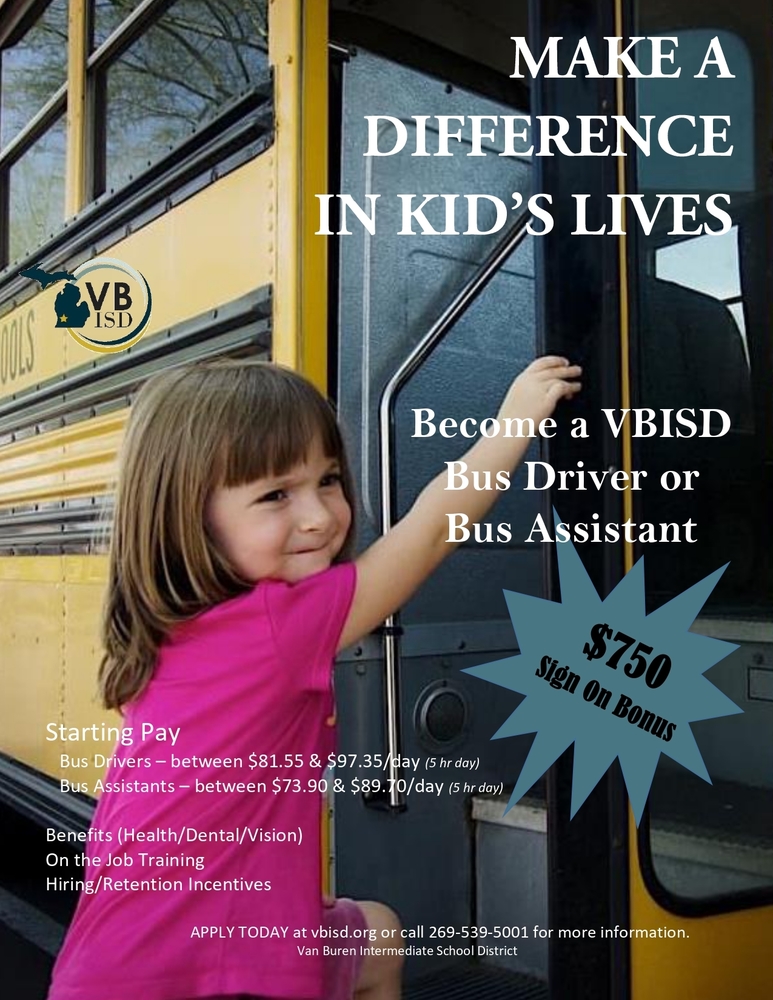 Make a difference in Kid's lives.  Become a VBISD bus driver or bus assistant.  $750 sign on bonus.  Starting pay - Bus Drivers - between $81.55 & 97.35/day (5 hr day).  Bus Assistance - between $73.90 & 89.70/day (5 hr day).  Benefits (Health/Dental/Vision).  On the job training. Hiring/Retention incentives.  Apply Today at vbisd.org or call 269-539-5001 for more information. Van Buren Intermediate School District. 
