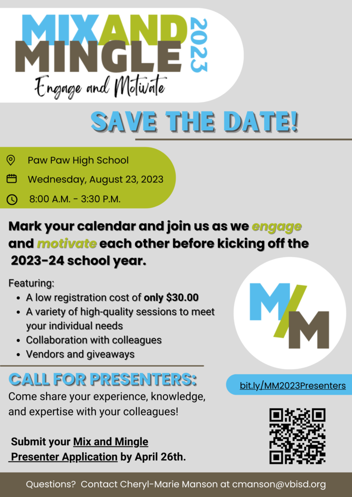Mix and Mingle 2023.  Engage and Motivate.  Save the date! Paw Paw High School, Wednesday, August 23, 2023.  Mark you calendar and join us as we engage and motivate each other before kicking off the 2023-24 school year.  Featuring:  A low registration cost of only $30.00.  A variety of high-quality sessions to meet your individual needs.  Collaboration with colleagues. Vendors and giveaways.  Call for presenters: Come share your experience, knowledge, and expertise with you colleagues!  Submit your Mix and Mingle Presenter Application by April 26th.  bit.ly/MM2023Presenters Questions? Contact Cheryl-Marie Manson at cmanson@vbisd.org